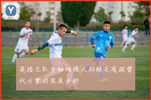 英格兰队中轴线强大却缺乏有效替代方案的深度分析