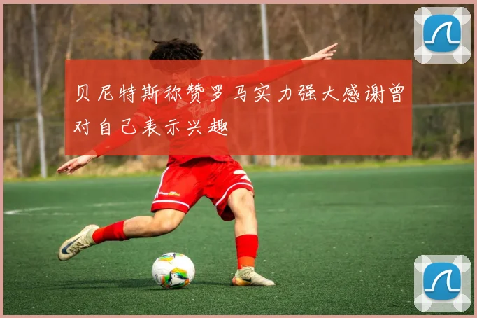 贝尼特斯称赞罗马实力强大感谢曾对自己表示兴趣
