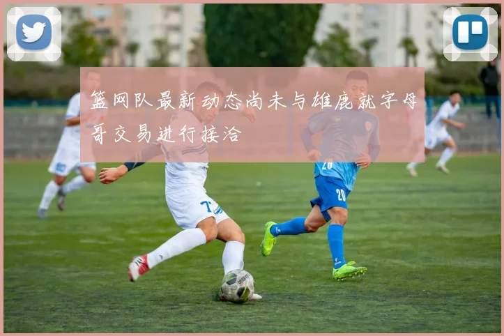 篮网队最新动态尚未与雄鹿就字母哥交易进行接洽