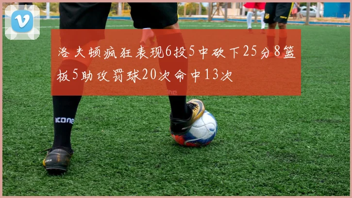 洛夫顿疯狂表现6投5中砍下25分8篮板5助攻罚球20次命中13次