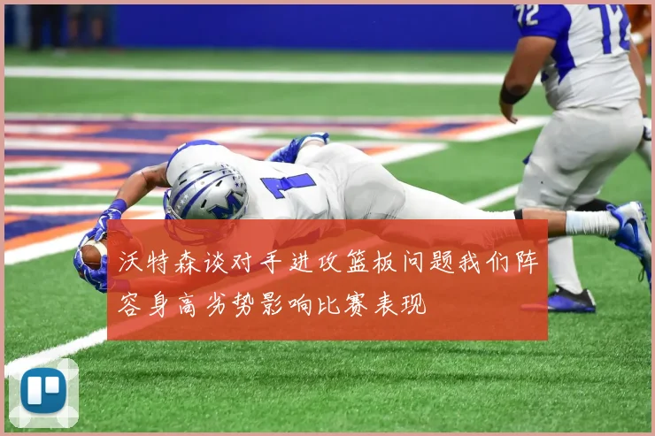 沃特森谈对手进攻篮板问题我们阵容身高劣势影响比赛表现