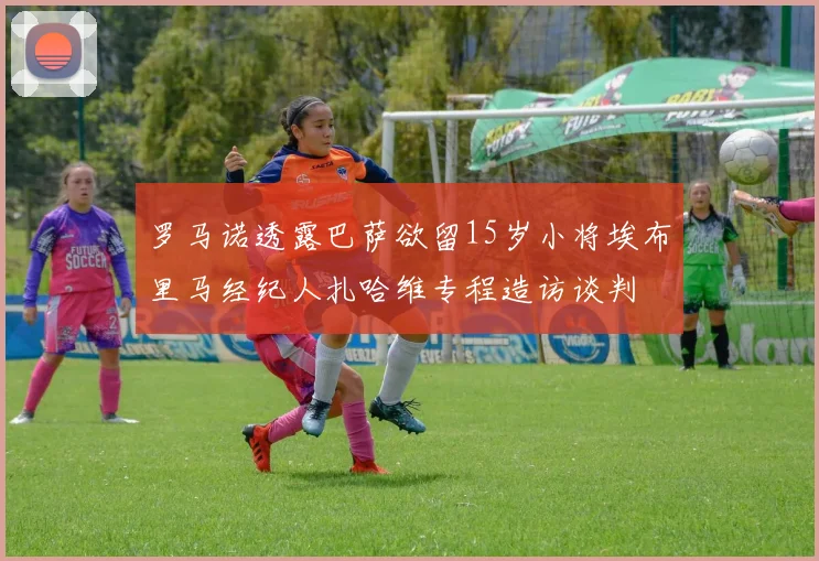 罗马诺透露巴萨欲留15岁小将埃布里马经纪人扎哈维专程造访谈判