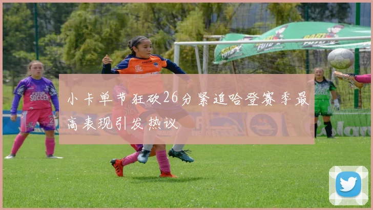 小卡单节狂砍26分紧追哈登赛季最高表现引发热议