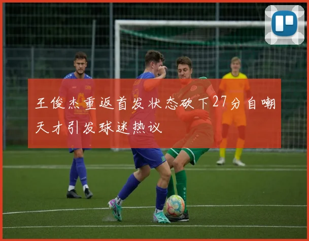 王俊杰重返首发状态砍下27分自嘲天才引发球迷热议