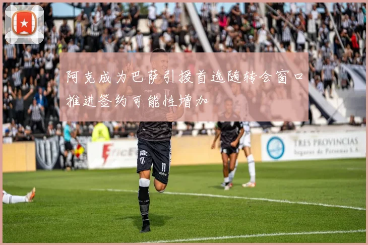 阿克成为巴萨引援首选随转会窗口推进签约可能性增加