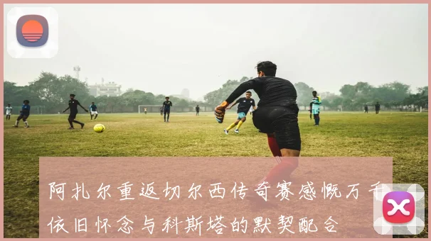 阿扎尔重返切尔西传奇赛感慨万千依旧怀念与科斯塔的默契配合