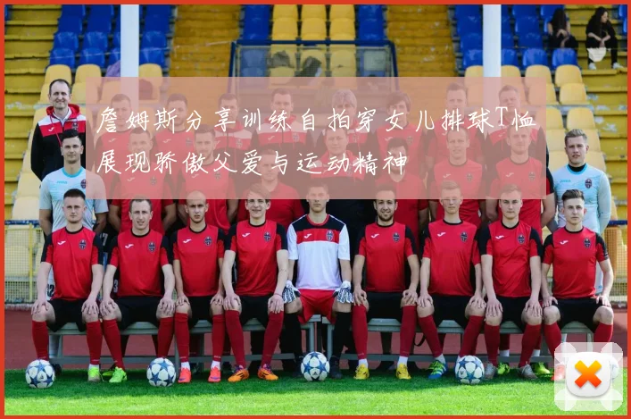 詹姆斯分享训练自拍穿女儿排球T恤展现骄傲父爱与运动精神