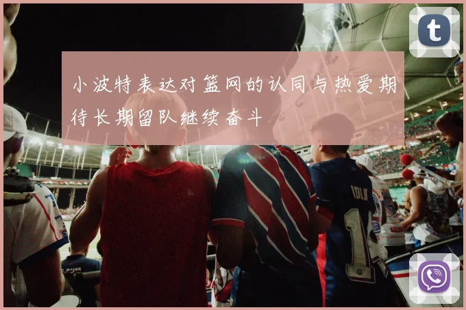 小波特表达对篮网的认同与热爱期待长期留队继续奋斗