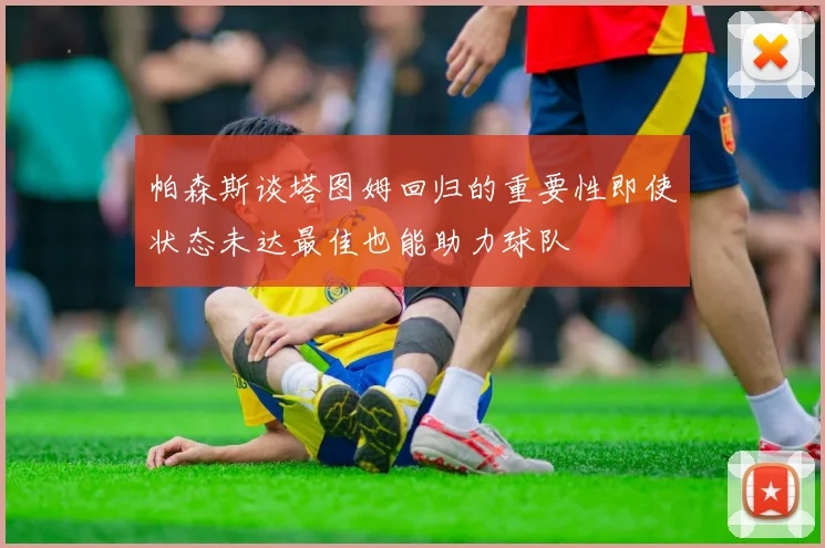 帕森斯谈塔图姆回归的重要性即使状态未达最佳也能助力球队
