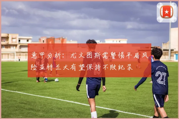 意甲分析：尤文图斯需警惕平局风险亚特兰大有望保持不败纪录