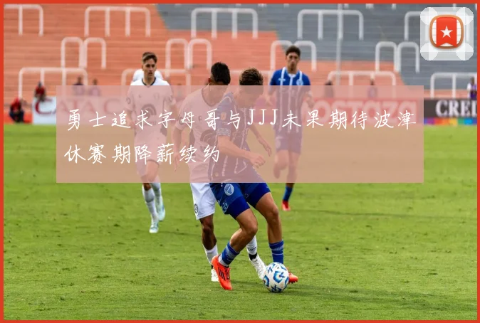 勇士追求字母哥与JJJ未果期待波津休赛期降薪续约