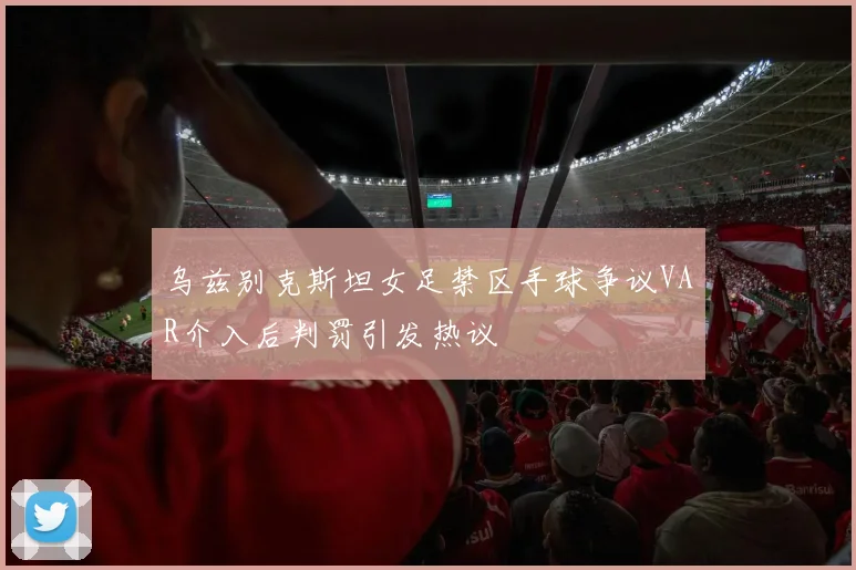 乌兹别克斯坦女足禁区手球争议VAR介入后判罚引发热议