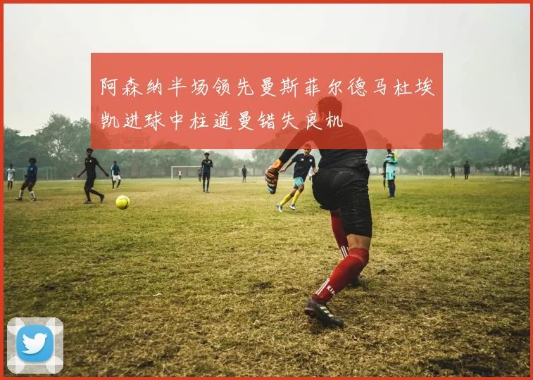 阿森纳半场领先曼斯菲尔德马杜埃凯进球中柱道曼错失良机