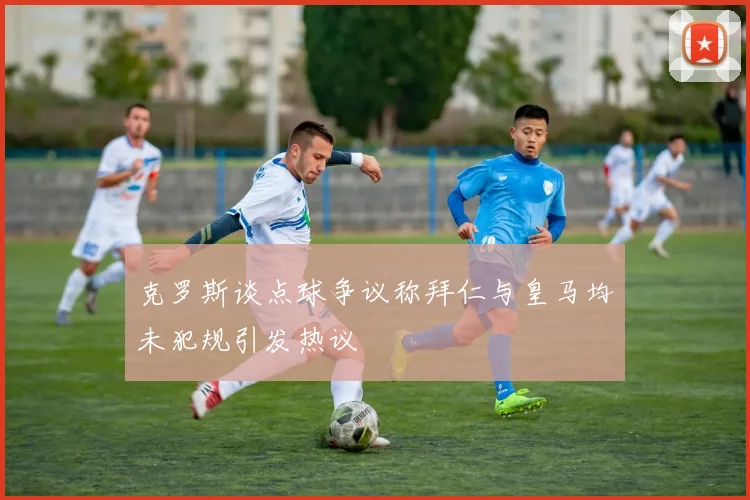 克罗斯谈点球争议称拜仁与皇马均未犯规引发热议