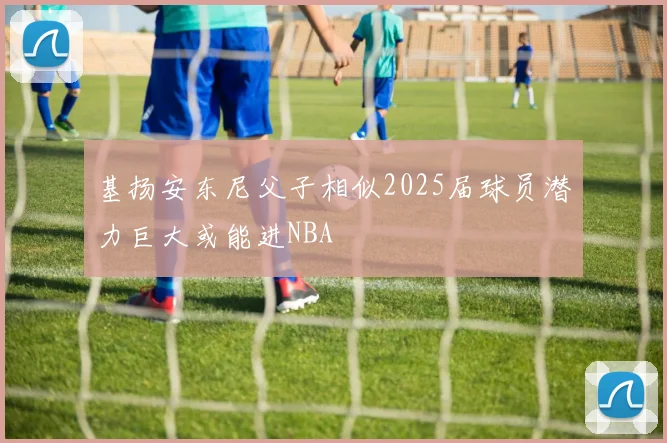 基扬安东尼父子相似2025届球员潜力巨大或能进NBA