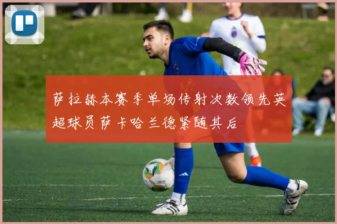 萨拉赫本赛季单场传射次数领先英超球员萨卡哈兰德紧随其后