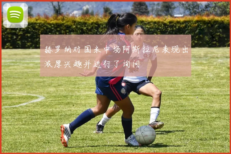 赫罗纳对国米中场阿斯拉尼表现出浓厚兴趣并进行了询问