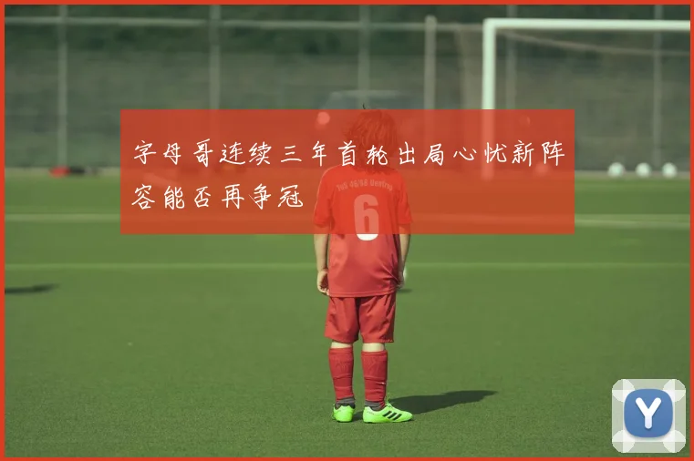 字母哥连续三年首轮出局心忧新阵容能否再争冠