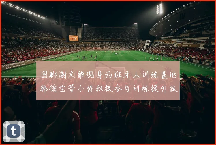国脚谢文能现身西班牙人训练基地韩德宝等小将积极参与训练提升技艺