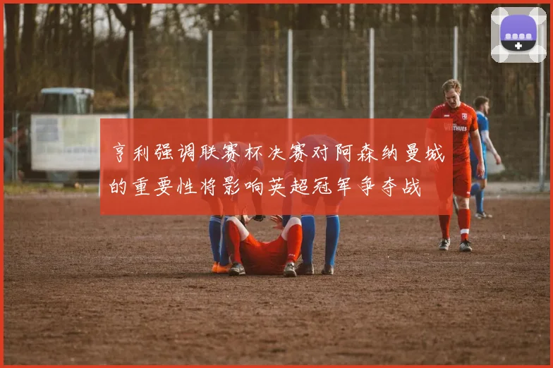 亨利强调联赛杯决赛对阿森纳曼城的重要性将影响英超冠军争夺战